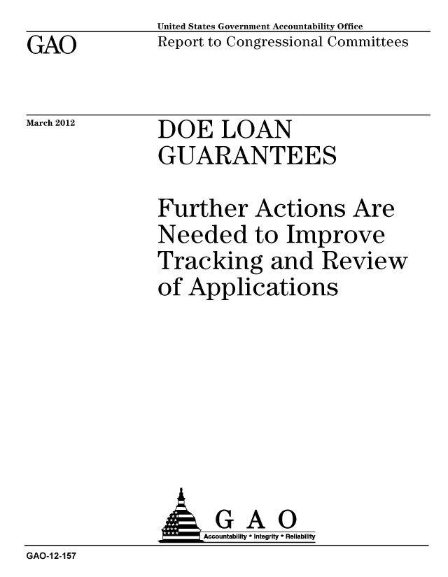 handle is hein.gao/gaobacfvf0001 and id is 1 raw text is: GAO


United States Government Accountability Office
Report to Congressional Committees


March 2012


DOE LOAN
GUARANTEES


Further Actions Are
Needed to Improve
Tracking and Review
of Applications


               AGAO
                   Accountability * Integrity * Reliability
GAO-1 2-157


