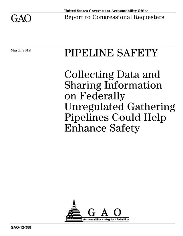 handle is hein.gao/gaobacfwh0001 and id is 1 raw text is: GAO


United States Government Accountability Office
Report to Congressional Requesters


March 2012


PIPELINE SAFETY


Collecting Data and
Sharing Information
on Federally
Unregulated Gathering
Pipelines Could Help
Enhance Safety


                    Accountability * Integrity * Reliability
GAO-12-388


