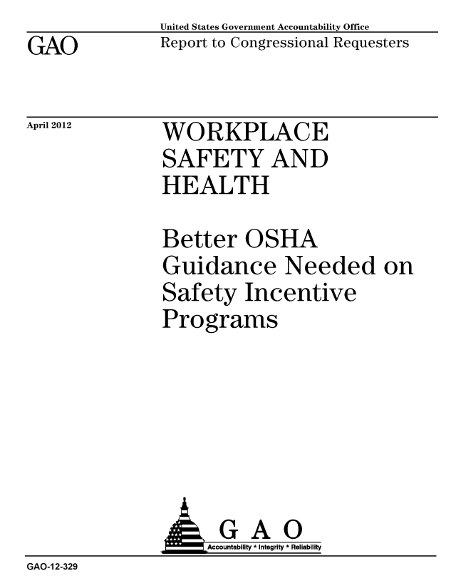 handle is hein.gao/gaobacfyb0001 and id is 1 raw text is: GAO


United States Government Accountability Office
Report to Congressional Requesters


April 2012


WORKPLACE
SAFETY AND
HEALTH


Better OSHA
Guidance Needed on
Safety Incentive
Programs


GAO
Accountability * Integrity * Reliability


GAO-1 2-329


