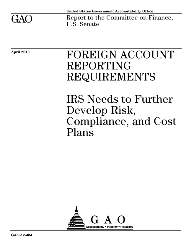 handle is hein.gao/gaobacfym0001 and id is 1 raw text is: GAO


United States Government Accountability Office
Report to the Committee on Finance,
U.S. Senate


April 2012


FOREIGN ACCOUNT
REPORTING
REQUIREMENTS


IRS Needs to Further
Develop Risk,
Compliance, and Cost
Plans


                   Accountability * Integrity * Reliability
GAO-1 2-484


