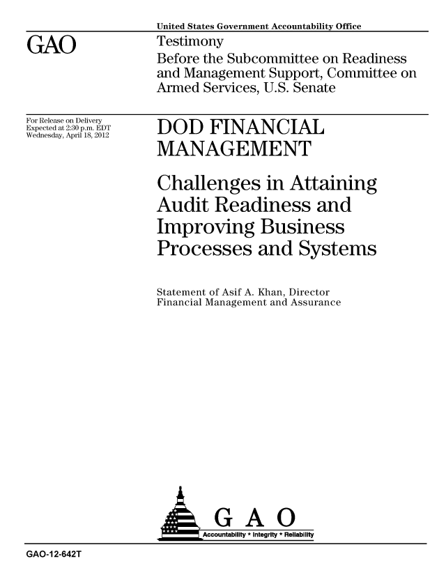 handle is hein.gao/gaobacfyu0001 and id is 1 raw text is:                    United States Government Accountability Office
GAO                Testimony
                   Before the Subcommittee on Readiness
                   and Management Support, Committee on
                   Armed Services, U.S. Senate


For Release on Delivery
Expected at 2:30 p.m. EDT
Wednesday, April 18, 2012


DOD FINANCIAL
MANAGEMENT


Challenges in Attaining
Audit Readiness and
Improving Business
Processes and Systems

Statement of Asif A. Khan, Director
Financial Management and Assurance


                         Accountability * Integrity * Reliability
GAO-12-642T


