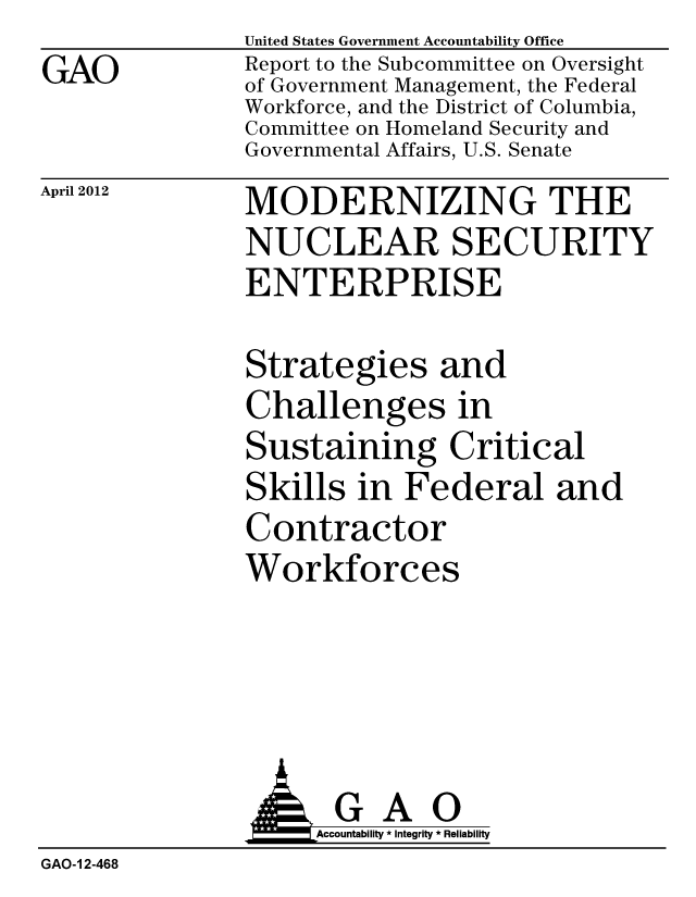 handle is hein.gao/gaobacfzx0001 and id is 1 raw text is: GAO


United States Government Accountability Office
Report to the Subcommittee on Oversight
of Government Management, the Federal
Workforce, and the District of Columbia,
Committee on Homeland Security and
Governmental Affairs, U.S. Senate


April 2012


MODERNIZING THE
NUCLEAR SECURITY
ENTERPRISE


Strategies and
Challenges in
Sustaining Critical
Skills in Federal and
Contractor
Workforces


                GAO
                    Accountability * Integrity * Reliability
GAO-1 2-468



