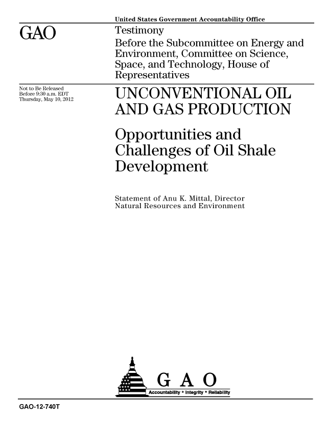 handle is hein.gao/gaobacgaz0001 and id is 1 raw text is:                   United States Government Accountability Office
GAO                Testimony
                   Before the Subcommittee on Energy and
                   Environment, Committee on Science,
                   Space, and Technology, House of
                   Representatives


Not to Be Released
Before 9:30 a.m. EDT
Thursday, May 10, 2012


UNCONVENTIONAL OIL
AND GAS PRODUCTION

Opportunities and
Challenges of Oil Shale
Development

Statement of Anu K. Mittal, Director
Natural Resources and Environment


                         Accountability * Integrity * Reliability
GAO-12-740T


