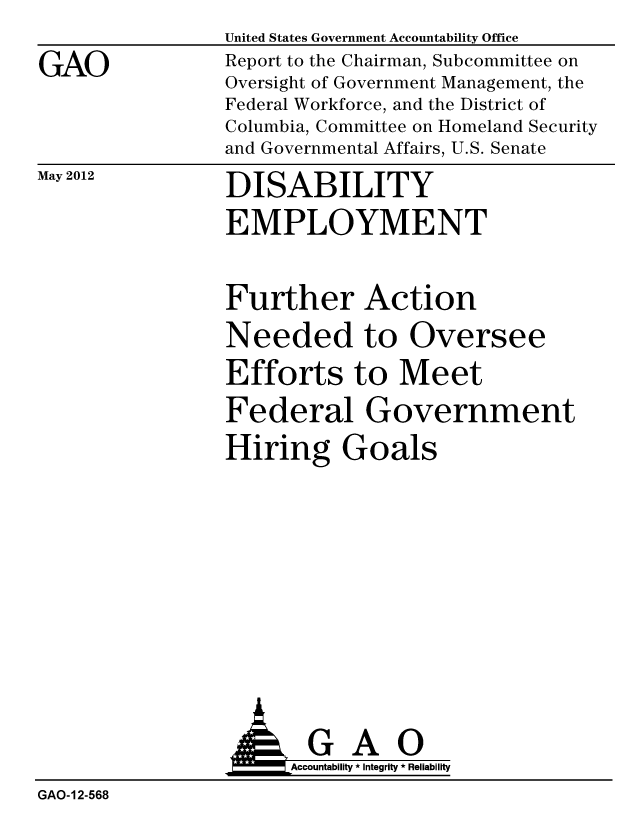 handle is hein.gao/gaobacgch0001 and id is 1 raw text is:                 United States Government Accountability Office
GAO             Report to the Chairman, Subcommittee on
                Oversight of Government Management, the
                Federal Workforce, and the District of
                Columbia, Committee on Homeland Security
                and Governmental Affairs, U.S. Senate


May 2012


DISABILITY
EMPLOYMENT


Further Action
Needed to Oversee
Efforts to Meet
Federal Government
Hiring Goals


                  A ou      It 0o
                  A k Accountability * Integrity * Reliability
GAO-12-568



