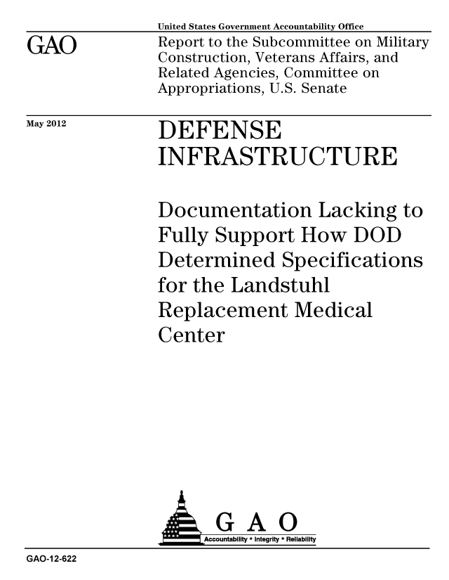 handle is hein.gao/gaobacgci0001 and id is 1 raw text is: 
GAO


United States Government Accountability Office
Report to the Subcommittee on Military
Construction, Veterans Affairs, and
Related Agencies, Committee on
Appropriations, U.S. Senate


May 2012


DEFENSE
INFRASTRUCTURE


Documentation Lacking to
Fully Support How DOD
Determined Specifications
for the Landstuhl
Replacement Medical
Center


               AGAO
                    Accountability * Integrity * Reliability
GAO-1 2-622


