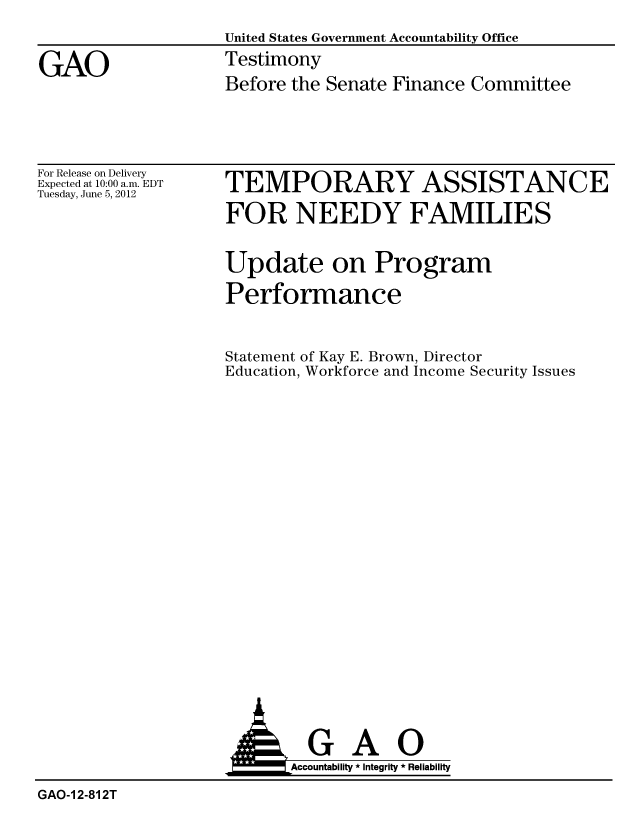 handle is hein.gao/gaobacgdf0001 and id is 1 raw text is: 
                   United States Government Accountability Office

GAO                Testimony
                   Before the Senate Finance Committee


For Release on Delivery
Expected at 10:00 a.m. EDT
Tuesday, June 5, 2012


TEMPORARY ASSISTANCE

FOR NEEDY FAMILIES


Update on Program

Performance



Statement of Kay E. Brown, Director
Education, Workforce and Income Security Issues


                    AGAO
                          Accoutab ility * Integrity * Reliability

GAO-1 2-812T



