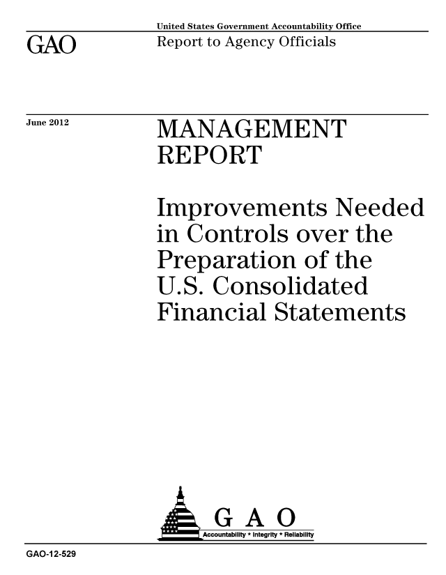 handle is hein.gao/gaobacgfk0001 and id is 1 raw text is: GAO


United States Government Accountability Office
Report to Agency Officials


June 2012


MANAGEMENT
REPORT


Improvements Needed
in Controls over the
Preparation of the
U.S. Consolidated
Financial Statements


              AGAO
                   Accountability * Integrity * Reliability
GAO-1 2-529



