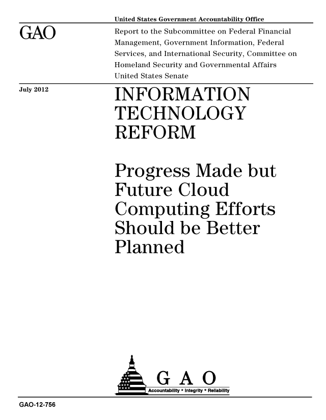 handle is hein.gao/gaobacggk0001 and id is 1 raw text is: 
GAO


United States Government Accountability Office
Report to the Subcommittee on Federal Financial
Management, Government Information, Federal
Services, and International Security, Committee on
Homeland Security and Governmental Affairs
United States Senate


July 2012


INFORMATION
TECHNOLOGY
REFORM


Progress Made but
Future Cloud
Computing Efforts
Should be Better
Planned


                 AGAO
                       Accountability * Integrity * Reliability
GAO-1 2-756


