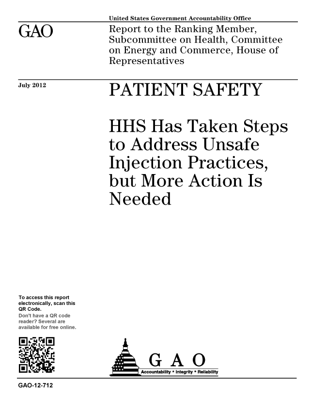 handle is hein.gao/gaobacggu0001 and id is 1 raw text is: 

GAO


United States Government Accountability Office
Report to the Ranking Member,
Subcommittee on Health, Committee
on Energy and Commerce, House of
Representatives


July 2012


PATIENT SAFETY


HHS Has Taken Steps

to Address Unsafe
Injection Practices,

but More Action Is
Needed


To access this report
electronically, scan this
QR Code.
o-t av R code
re  cveral are
a%.lal for free online.


, '. ,


IkGAO
     Accountability * Integrity * Reliability


GAO-I 2-712


