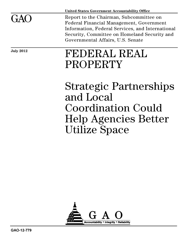 handle is hein.gao/gaobacgis0001 and id is 1 raw text is: 
GAO


United States Government Accountability Office
Report to the Chairman, Subcommittee on
Federal Financial Management, Government
Information, Federal Services, and International
Security, Committee on Homeland Security and
Governmental Affairs, U.S. Senate


July 2012


FEDERAL REAL
PROPERTY


Strategic Partnerships
and Local
Coordination Could
Help Agencies Better
Utilize Space


                 AGAO
                      Accoutab ility * Integrity * Reliability
GAO-1 2-779


