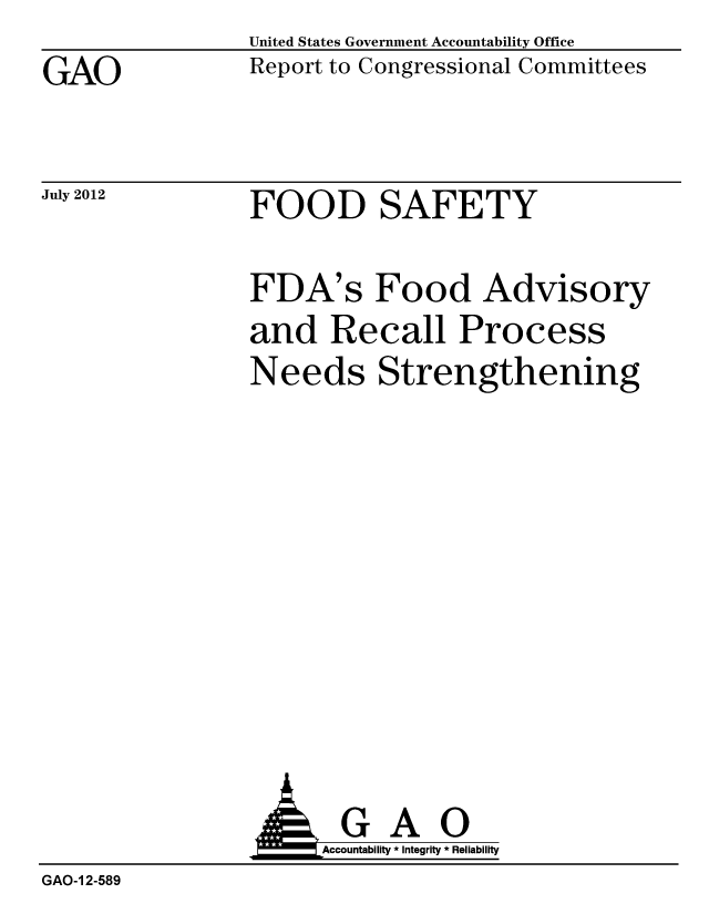 handle is hein.gao/gaobacgiy0001 and id is 1 raw text is: GAO


United States Government Accountability Office
Report to Congressional Committees


July 2012


FOOD SAFETY


FDA's Food Advisory
and Recall Process
Needs Strengthening


                AGAO
                     Accountability * Integrity * Reliability
GAO-1 2-589


