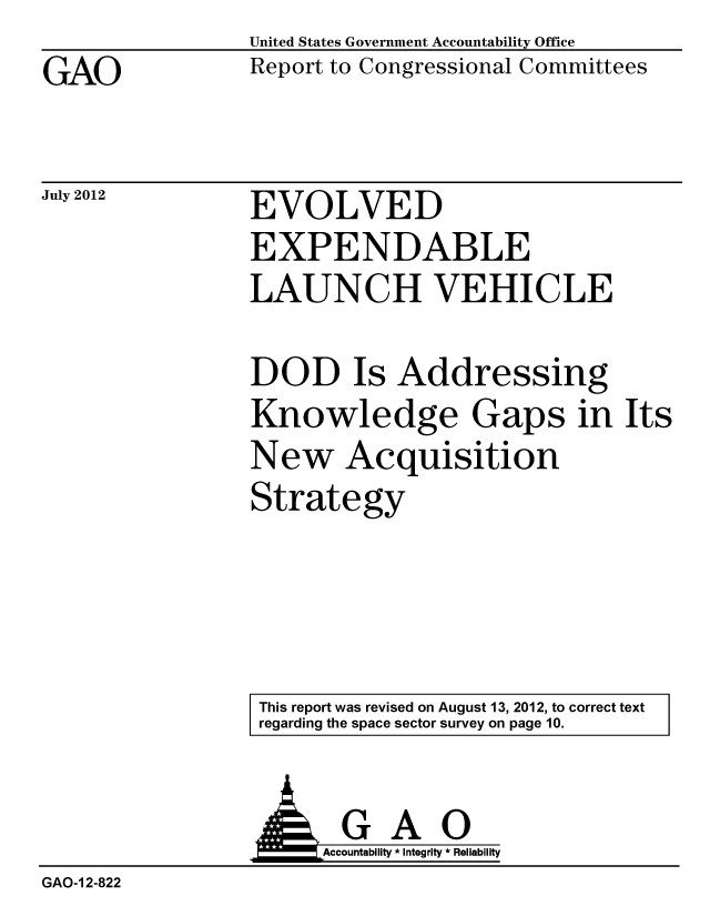 handle is hein.gao/gaobacgja0001 and id is 1 raw text is: GAO


United States Government Accountability Office
Report to Congressional Committees


July 2012


EVOLVED
EXPENDABLE
LAUNCH VEHICLE


DOD Is Addressing
Knowledge Gaps in Its
New Acquisition
Strategy


This report was revised on August 13, 2012, to correct text
regarding the space sector survey on page 10.


GAO
Accountability * Integrity * Reliability


GAO-I 2-822


A


