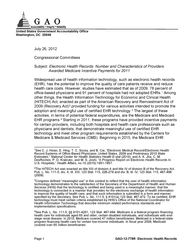 handle is hein.gao/gaobacgjf0001 and id is 1 raw text is: 





         Accountabiliy - Integrity - Reliability
United States Government Accountability Office
Washington, DC 20548



           July 26, 2012

           Congressional Committees

           Subject: Electronic Health Records: Number and Characteristics of Providers
                    Awarded Medicare Incentive Payments for 2011

           Widespread use of health information technology, such as electronic health records
           (EHR), has the potential to improve the quality of care patients receive and reduce
           health care costs. However, studies have estimated that as of 2009, 78 percent of
           office-based physicians and 91 percent of hospitals had not adopted EHRs. 1 Among
           other things, the Health Information Technology for Economic and Clinical Health
           (HITECH) Act, enacted as part of the American Recovery and Reinvestment Act of
           2009 (Recovery Act)2 provided funding for various activities intended to promote the
           adoption and meaningful use of certified EHR technology.3 The largest of these
           activities, in terms of potential federal expenditures, are the Medicare and Medicaid
           EHR programs.4 Starting in 2011, these programs have provided incentive payments
           for certain providers, including both hospitals and health care professionals such as
           physicians and dentists, that demonstrate meaningful use of certified EHR
           technology and meet other program requirements established by the Centers for
           Medicare & Medicaid Services (CMS). Beginning in 2015, the Medicare EHR


           'See C. J. Hsiao, E. Hing, T. C. Socey, and B. Cai, Electronic Medical Record/Electronic Health
           Record Systems of Office-Based Physicians: United States, 2009 and Preliminary 2010 State
           Estimates, National Center for Health Statistics Health E-stat (2010); and A. K. Jha, C. M.
           DesRoches, P. D. Kralovec, and M. S. Joshi, A Progress Report on Electronic Health Records In
           U.S. Hospitals, Health Affairs, no.10 (2010):1951-1957.
           2The HITECH Act was enacted as title XIII of division A and title IV of division B of the Recovery Act.
           Pub. L. No. 111-5, div. A, tit. XIII, 123 Stat. 115,226-279 and div. B, tit. IV, 123 Stat. 115,467-496
           (2009).
           3Congress defined meaningful use in this context to reflect that the user of health information
           technology demonstrates to the satisfaction of the Secretary of the Department of Health and Human
           Services (HHS) that the technology is certified and being used in a meaningful manner, that the
           technology is connected in a manner that provides for the electronic exchange of health information
           to improve the quality of health care, and that such information is submitted in a form and manner
           specified by the Secretary. See Pub. L. No. 111-5, § 4101 (a) 123 Stat. 467-472. To be certified, EHR
           technology must meet certain criteria established by HHS's Office of the National Coordinator for
           Health Information Technology that describe minimum related performance standards and
           implementation specifications.
           4See Pub. L. No. 111-5, §§ 4101-4201, 123 Stat. 467-494. Medicare is a federal program financing
           health care for individuals aged 65 and older, certain disabled individuals, and individuals with end-
           stage renal disease. In 2010, Medicare covered 47 million beneficiaries. Medicaid is a federal-state
           program financing health care for certain low-income individuals. In fiscal year 2009, Medicaid
           covered over 65 million beneficiaries.


GAO-12-778R Electronic Health Records


Page 1


