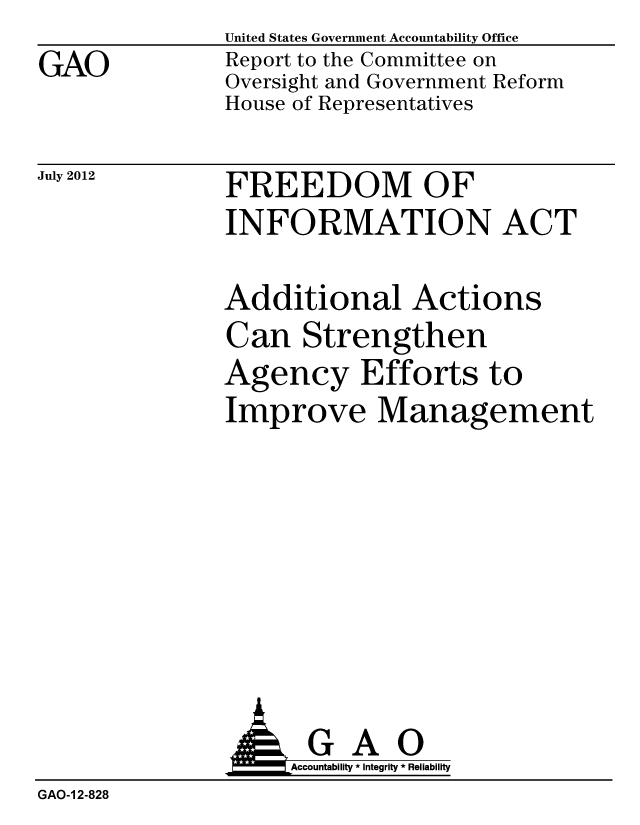 handle is hein.gao/gaobacgjr0001 and id is 1 raw text is: GAO


United States Government Accountability Office
Report to the Committee on
Oversight and Government Reform
House of Representatives


July 2012


FREEDOM OF
INFORMATION ACT


Additional Actions
Can Strengthen
Agency Efforts to
Improve Management


               AGAO
                   Accountability * Integrity * Reliability
GAO-1 2-828


