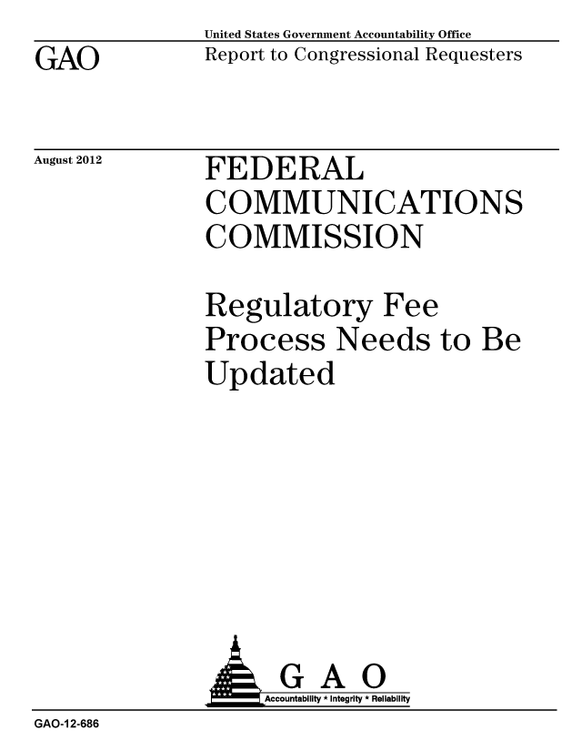 handle is hein.gao/gaobacgki0001 and id is 1 raw text is: GAO


United States Government Accountability Office
Report to Congressional Requesters


August 2012


FEDERAL
COMMUNICATIONS
COMMISSION


Regulatory Fee
Process Needs to Be
Updated


GAO
Accountability * Integrity * Reliability


GAO-1 2-686


