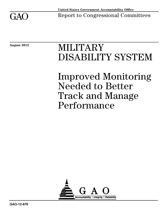 handle is hein.gao/gaobacgkv0001 and id is 1 raw text is: GAO


United States Government Accountability Office
Report to Congressional Committees


August 2012


MILITARY
DISABILITY SYSTEM


Improved Monitoring
Needed to Better
Track and Manage
Performance


               AGAO
                   Accountability * Integrity * Reliability
GAO-1 2-676


