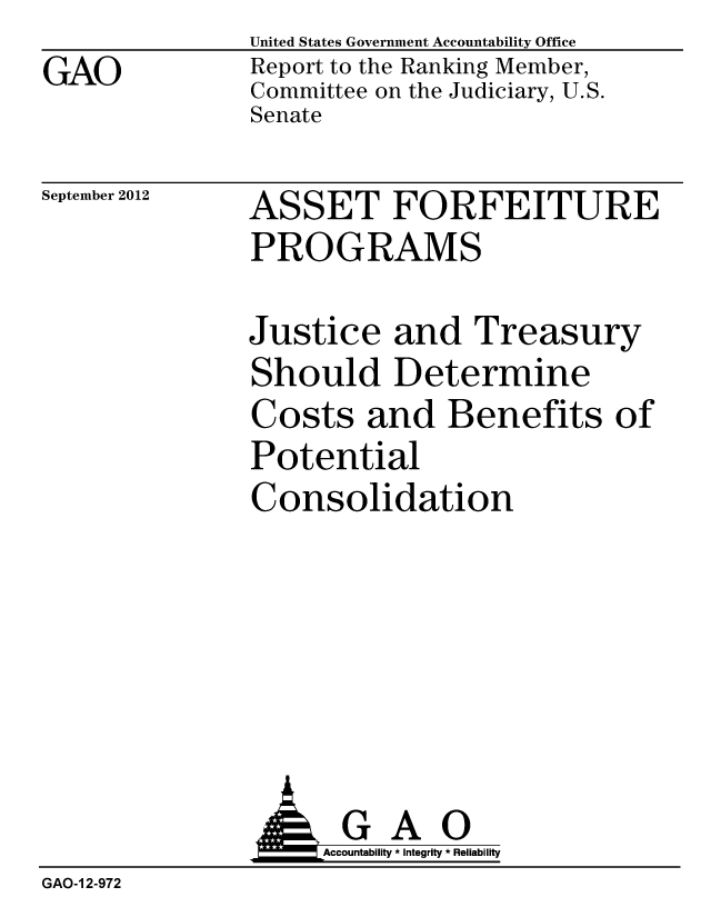 handle is hein.gao/gaobacglz0001 and id is 1 raw text is: GAO


United States Government Accountability Office
Report to the Ranking Member,
Committee on the Judiciary, U.S.
Senate


September 2012


ASSET FORFEITURE
PROGRAMS


Justice and Treasury
Should Determine
Costs and Benefits of
Potential
Consolidation


                    Accountability * Integrity * Reliability
GAO-1 2-972


