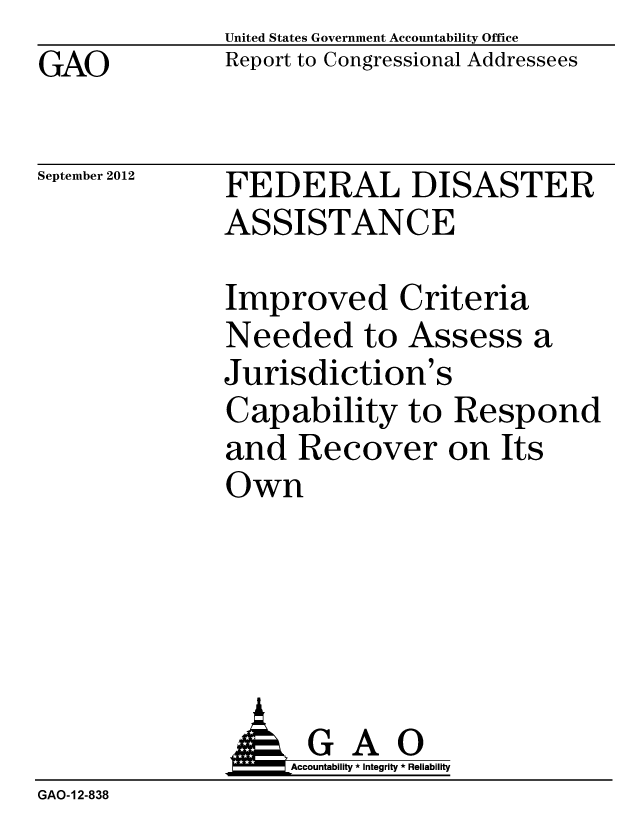 handle is hein.gao/gaobacgmh0001 and id is 1 raw text is: GAO


United States Government Accountability Office
Report to Congressional Addressees


September 2012


FEDERAL DISASTER
ASSISTANCE


Improved Criteria
Needed to Assess
Jurisdiction's
Capability to Resp
and Recover on It
Own


a


ond
S


               AG A 0
                 L     Accountability * Integrity * Reliability
GAO-12-838


