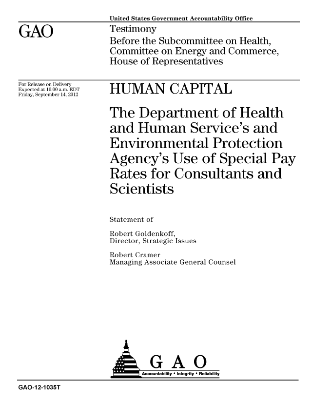 handle is hein.gao/gaobacgnb0001 and id is 1 raw text is: United States Government Accountability Office
Testimony
Before the Subcommittee on Health,
Committee on Energy and Commerce,
House of Representatives


For Release on Delivery
Expected at 10:00 a.m. EDT
Friday, September 14, 2012


HUMAN CAPITAL


The Department of Health
and Human Service's and
Environmental Protection
Agency's Use of Special Pay
Rates for Consultants and
Scientists

Statement of
Robert Goldenkoff,
Director, Strategic Issues
Robert Cramer
Managing Associate General Counsel


                         Accountability * Integrity * Reliability
GAO-12-1035T


GAO


