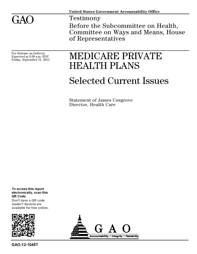 handle is hein.gao/gaobacgoa0001 and id is 1 raw text is: 
                    United States Government Accountability Office

GAO                 Testimony
                    Before the Subcommittee on Health,
                    Committee on Ways and Means, House
                    of Representatives


For Release on Delivery
Expected at 9:30 a.m. EDT
Friday, September 21, 2012


MEDICARE PRIVATE

HEALTH PLANS


Selected Current Issues



Statement of James Cosgrove
Director, Health Care


To access this report
electronically, scan this
QR Code.
Do h. v- a QR code
re  Sev  are
  vat or ree online.


R[ iAccountability * Integrity * Reliability

GAO-1 2-1045T


