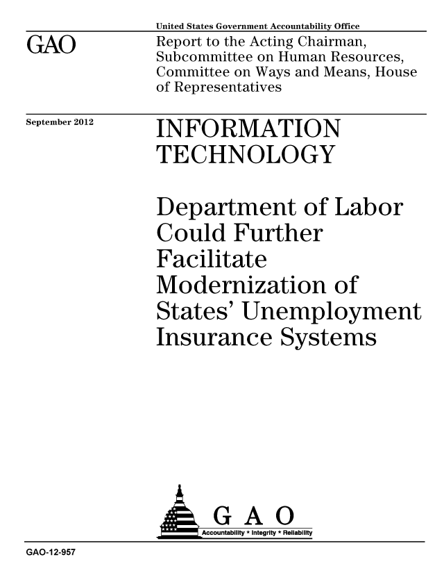 handle is hein.gao/gaobacgoh0001 and id is 1 raw text is:               United States Government Accountability Office
GAO           Report to the Acting Chairman,
              Subcommittee on Human Resources,
              Committee on Ways and Means, House
              of Representatives


September 2012


INFORMATION
TECHNOLOGY


Department of Labor
Could Further
Facilitate
Modernization of
States' Unemployment
Insurance Systems


               A 6     Accountability * Integrity * Reliability
GAO-12-957


