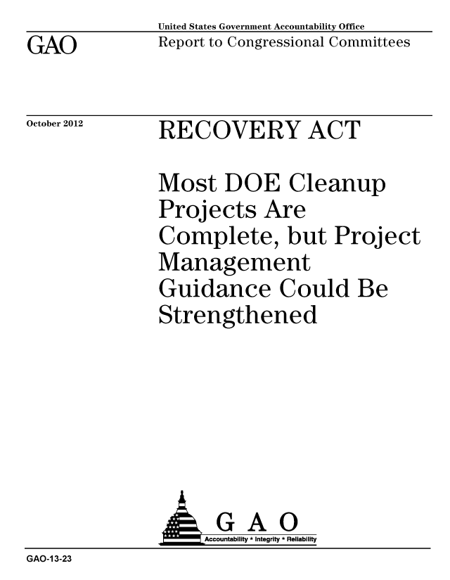 handle is hein.gao/gaobacgpe0001 and id is 1 raw text is: GAO


United States Government Accountability Office
Report to Congressional Committees


October 2012


RECOVERY ACT


Most DOE Cleanup
Projects Are
Complete, but Proj
Management
Guidance Could Be
Strengthened


ect


                    Accountability * Integrity * Reliability
GAO-1 3-23



