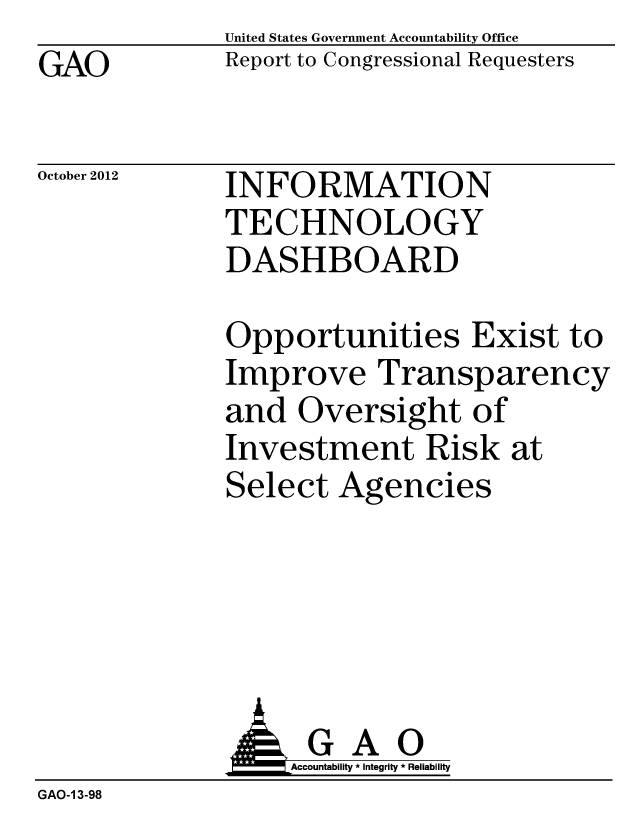 handle is hein.gao/gaobacgph0001 and id is 1 raw text is: GAO


United States Government Accountability Office
Report to Congressional Requesters


October 2012


INFORMATION
TECHNOLOGY
DASHBOARD


Opportunities Exist to
Improve Transparency
and Oversight of
Investment Risk at
Select Agencies


              G A 0
                   Accountability * Integrity * Reliability
GAO-1 3-98


