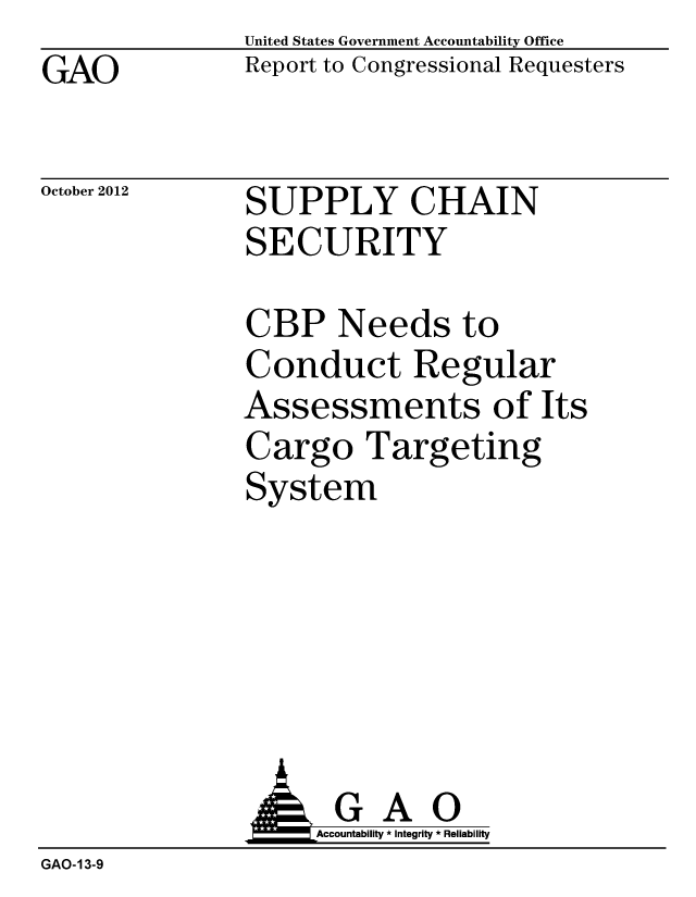 handle is hein.gao/gaobacgpo0001 and id is 1 raw text is: GAO


October 2012


United States Government Accountability Office
Report to Congressional Requesters


SUPPLY CHAIN
SECURITY


CBP Needs to
Conduct Regular
Assessments of Its
Cargo Targeting
System


                     Accountability * Integrity * Reliability
GAO-13-9


