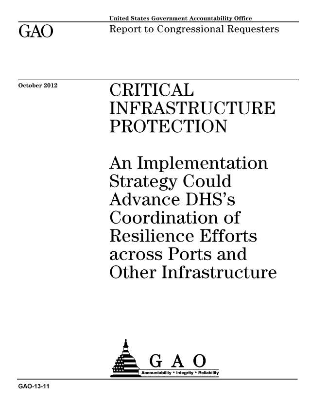 handle is hein.gao/gaobacgpp0001 and id is 1 raw text is: GAO


United States Government Accountability Office
Report to Congressional Requesters


October 2012


CRITICAL
INFRASTRUCTURE
PROTECTION


An Implementation
Strategy Could
Advance DHS's
Coordination of
Resilience Efforts
across Ports and
Other Infrastructure


              A GAO
                  Accountability * Integrity * Reliability
GAO-13-11


