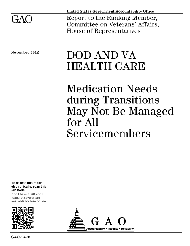 handle is hein.gao/gaobacgpx0001 and id is 1 raw text is: 

GAO


United States Government Accountability Office
Report to the Ranking Member,
Committee on Veterans' Affairs,
House of Representatives


November 2012


DOD AND VA
HEALTH CARE


Medication Needs
during Transitions
May Not Be Managed
for All
Servicemembers


To access this report
electronically, scan this
QR Code.
Do' hveaQR code
re  ceeral are
ava%. t for free online.


;MGA0
                N IAccountability * Integrity * Reliability
GAO-1 3-26


