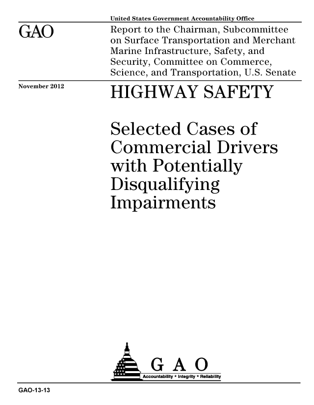 handle is hein.gao/gaobacgrv0001 and id is 1 raw text is: 

GAO


United States Government Accountability Office
Report to the Chairman, Subcommittee
on Surface Transportation and Merchant
Marine Infrastructure, Safety, and
Security, Committee on Commerce,
Science, and Transportation, U.S. Senate


November 2012


HIGHWAY SAFETY


Selected Cases of

Commercial Drivers

with Potentially

Disqualifying

Impairments


                      Accountability * Integrity * Reliability
GAO-1 3-13


