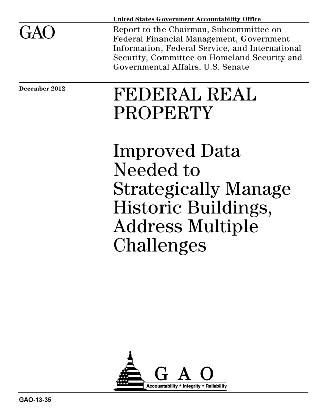 handle is hein.gao/gaobacgsv0001 and id is 1 raw text is: 
GAO


United States Government Accountability Office
Report to the Chairman, Subcommittee on
Federal Financial Management, Government
Information, Federal Service, and International
Security, Committee on Homeland Security and
Governmental Affairs, U.S. Senate


December 2012


FEDERAL REAL
PROPERTY


Improved Data
Needed to
Strategically Manage
Historic Buildings,
Address Multiple
Challenges


  GAO
Accountability * Integrity * Reliability


GAO-13-35


