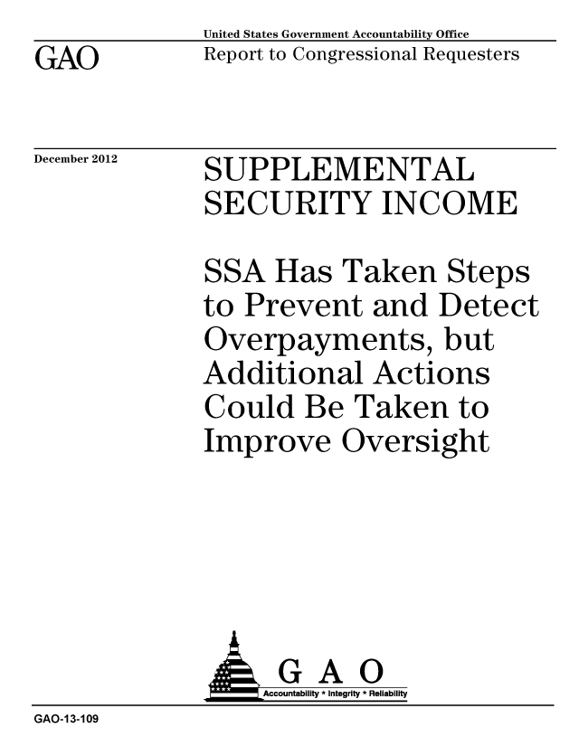 handle is hein.gao/gaobacgtj0001 and id is 1 raw text is: GAO


United States Government Accountability Office
Report to Congressional Requesters


December 2012


SUPPLEMENTAL
SECURITY INCOME


SSA Has Taken Steps
to Prevent and Detect
Overpayments, but
Additional Actions
Could Be Taken to
Improve Oversight


              J&Accountability * Integrity * Reliability
GAO-13-109


