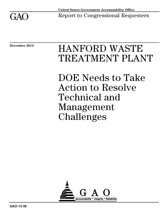 handle is hein.gao/gaobacgtn0001 and id is 1 raw text is: GAO


United States Government Accountability Office
Report to Congressional Requesters


December 2012


HANFORD WASTE
TREATMENT PLANT


DOE Needs to Take
Action to Resolve
Technical and
Management
Challenges


                   Accountability * Integrity * Reliability
GAO-13-38


