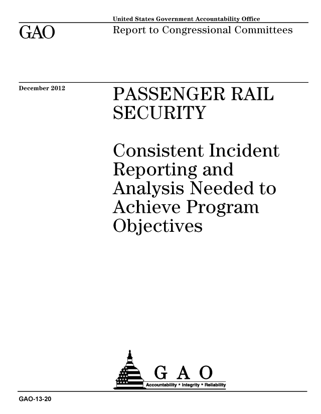 handle is hein.gao/gaobacgtu0001 and id is 1 raw text is: GAO


United States Government Accountability Office
Report to Congressional Committees


December 2012


PASSENGER RAIL
SECURITY


Consistent Incident
Reporting and
Analysis Needed to
Achieve Program
Objectives


                    Accountability * Integrity * Reliability
GAO-13-20


