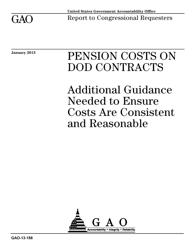 handle is hein.gao/gaobacguw0001 and id is 1 raw text is: GAO


January 2013


United States Government Accountability Office
Report to Congressional Requesters


PENSION COSTS ON
DOD CONTRACTS


Additional Guidance
Needed to Ensure
Costs Are Consistent
and Reasonable


                    Accountability * Integrity * Reliability
GAO-1 3-158


