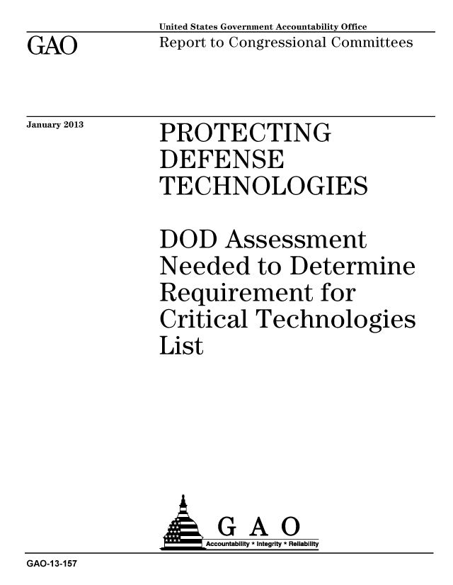 handle is hein.gao/gaobacguz0001 and id is 1 raw text is: GAO


January 2013


United States Government Accountability Office
Report to Congressional Committees


PROTECTING
DEFENSE
TECHNOLOGIES


DOD Assessment
Needed to Determine
Requirement for
Critical Technologies
List


              AGAO
                  Accountability * Integrity * Reliability
GAO-1 3-157


