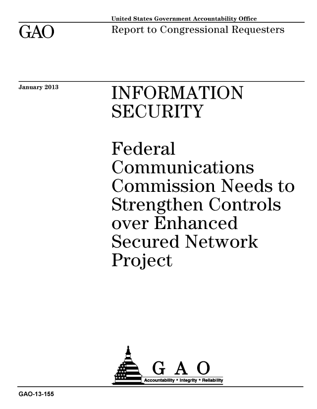handle is hein.gao/gaobacgvf0001 and id is 1 raw text is: GAO


January 2013


United States Government Accountability Office
Report to Congressional Requesters


INFORMATION
SECURITY


Federal
Communications
Commission Needs to
Strengthen Controls
over Enhanced
Secured Network
Project


                   Accountability * Integrity * Reliability
GAO-1 3-155


