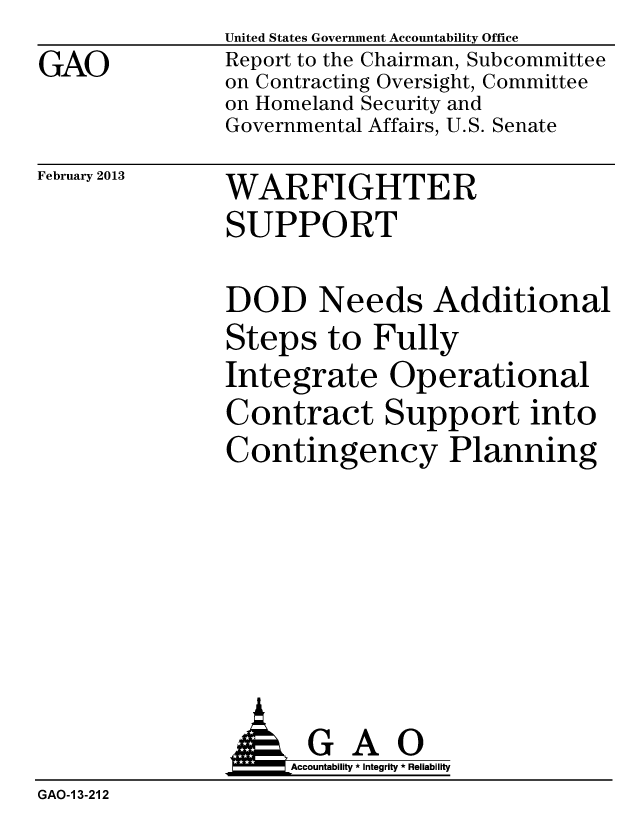 handle is hein.gao/gaobacgwc0001 and id is 1 raw text is: 
GAO


United States Government Accountability Office
Report to the Chairman, Subcommittee
on Contracting Oversight, Committee
on Homeland Security and
Governmental Affairs, U.S. Senate


February 2013


WARFIGHTER
SUPPORT


DOD Needs Additional
Steps to Fully
Integrate Operational
Contract Support into
Contingency Planning


                    Accountability * Integrity * Reliability
GAO-1 3-212


