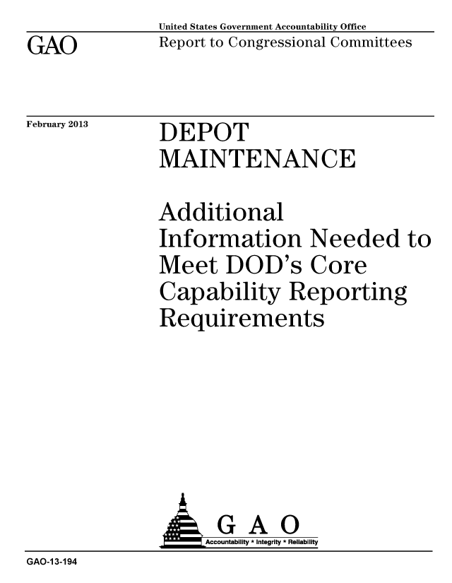 handle is hein.gao/gaobacgwf0001 and id is 1 raw text is: GAO


United States Government Accountability Office
Report to Congressional Committees


February 2013


DEPOT
MAINTENANCE


Additional
Information Needed to
Meet DOD's Core
Capability Reporting
Requirements


                    Accountability * Integrity * Reliability
GAO-1 3-194



