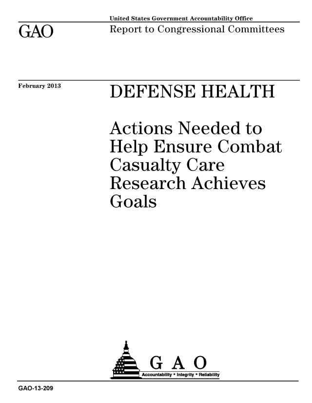 handle is hein.gao/gaobacgwn0001 and id is 1 raw text is: GAO


United States Government Accountability Office
Report to Congressional Committees


February 2013


DEFENSE HEALTH


Actions Needed to
Help Ensure Combat
Casualty Care
Research Achieves
Goals


                     Accountability * Integrity * Reliability
GAO-1 3-209


