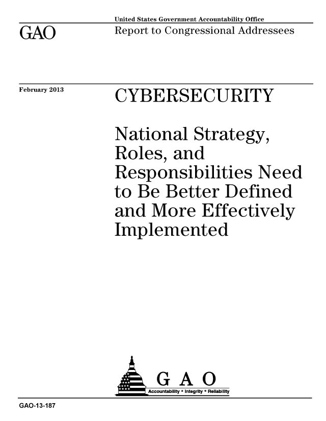 handle is hein.gao/gaobacgwr0001 and id is 1 raw text is: GAO


United States Government Accountability Office
Report to Congressional Addressees


February 2013


CYBERSECURITY


National Strategy,
Roles, and
Responsibilities Need
to Be Better Defined
and More Effectively
Implemented


                    Accountability * Integrity * Reliability
GAO-1 3-187


