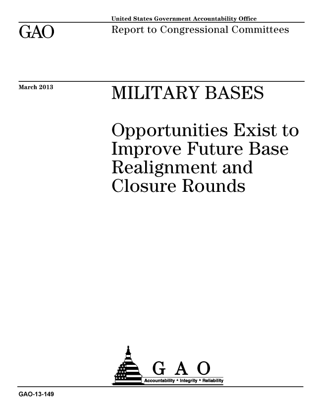 handle is hein.gao/gaobacgyg0001 and id is 1 raw text is: GAO


March 2013


United States Government Accountability Office
Report to Congressional Committees


MILITARY BASES


Opportunities Exist to
Improve Future Base
Realignment and
Closure Rounds


GAO
Accountability * Integrity * Reliability


GAO-1 3-149


