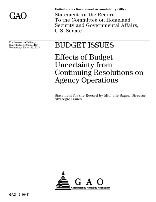 handle is hein.gao/gaobacgyx0001 and id is 1 raw text is: United States Government Accountability Office
Statement for the Record
To the Committee on Homeland
Security and Governmental Affairs,
U.S. Senate


For Release on Delivery
Expected at 2:30 pm EDT
Wednesday, March 13, 2013


BUDGET ISSUES


Effects of Budget
Uncertainty from
Continuing Resolutions on
Agency Operations

Statement for the Record by Michelle Sager, Director
Strategic Issues


                           Accountability * Integrity * Reliability
GAO-1 3-464T


GAO


