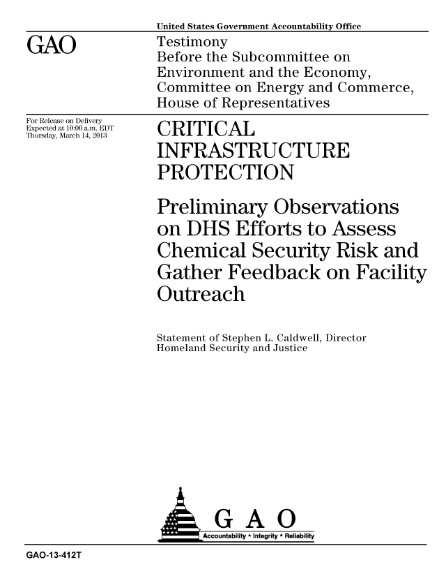 handle is hein.gao/gaobacgyz0001 and id is 1 raw text is:                  United States Government Accountability Office
GAO              Testimony
                 Before the Subcommittee on
                 Environment and the Economy,
                 Committee on Energy and Commerce,
                 House of Representatives


For Release on Delivery
Expected at 10:00 a.m. EDT
Thursday, March 14, 2013


CRITICAL
INFRASTRUCTURE
PROTECTION

Preliminary Observations
on DHS Efforts to Assess
Chemical Security Risk and
Gather Feedback on Facility
Outreach


Statemen
Ho mel an


it of Stephen L. Caldwell, Director
d Security and Justice










  GAO
Accountability * Integrity * Reliability


GAO-I 3-41 2T


