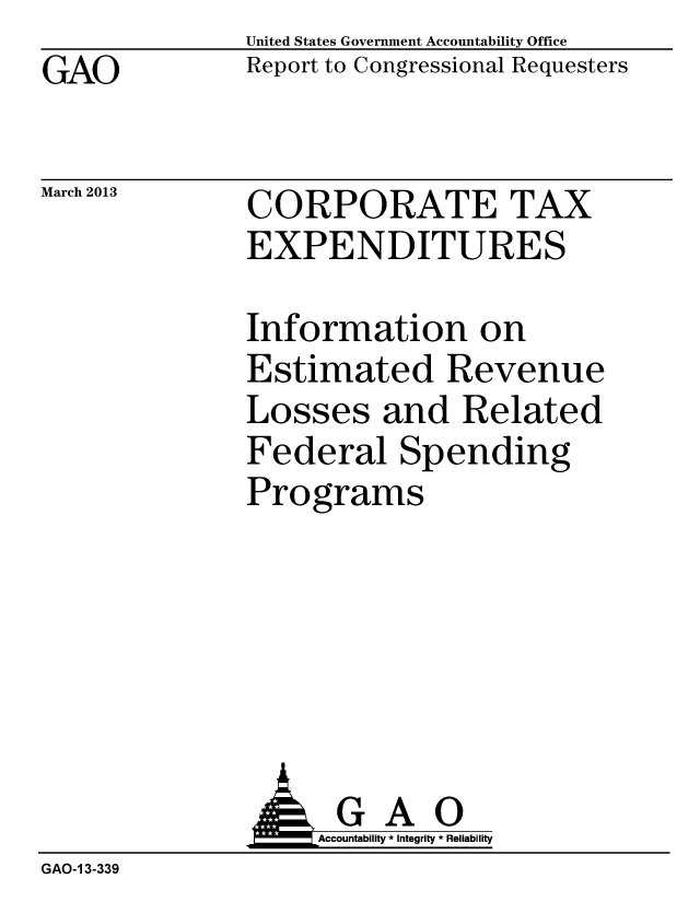 handle is hein.gao/gaobacgzl0001 and id is 1 raw text is: GAO


March 2013


United States Government Accountability Office
Report to Congressional Requesters


CORPORATE TAX
EXPENDITURES


Information on
Estimated Revenue
Losses and Related
Federal Spending
Programs


                   Accountability * Integrity * Reliability
GAO-1 3-339


