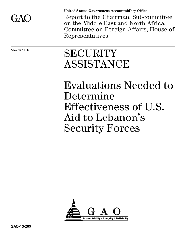 handle is hein.gao/gaobacgzq0001 and id is 1 raw text is:                 United States Government Accountability Office
GAO             Report to the Chairman, Subcommittee
                on the Middle East and North Africa,
                Committee on Foreign Affairs, House of
                Representatives
March 2013      SECURITY
               ASSISTANCE


Evaluations Needed to
Determine
Effectiveness of U.S.
Aid to Lebanon's
Security Forces


                     Accountability * Integrity * Reliability
GAO-1 3-289


