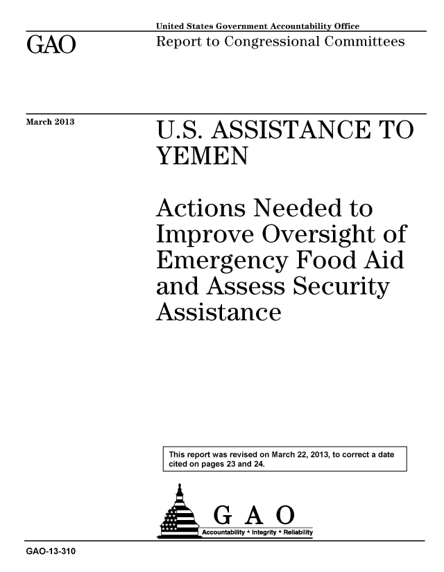 handle is hein.gao/gaobacgzu0001 and id is 1 raw text is: GAO


March 2013


United States Government Accountability Office
Report to Congressional Committees


U.S. ASSISTANCE TO
YEMEN


Actions Needed to
Improve Oversight of
Emergency Food Aid
and Assess Security
Assistance


This report was revised on March 22, 2013, to correct a date
cited on pages 23 and 24.


GAO
Accountability * Integrity * Reliability


GAO-1 3-310


