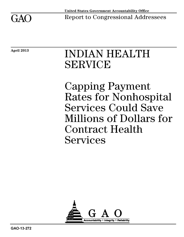 handle is hein.gao/gaobachby0001 and id is 1 raw text is: GAO


April 2013


United States Government Accountability Office
Report to Congressional Addressees


INDIAN HEALTH
SERVICE


Capping Payment
Rates for Nonhospital
Services Could Save
Millions of Dollars for
Contract Health
Services


               J&Accountability * Integrity * Reliability
GAO-1 3-272


