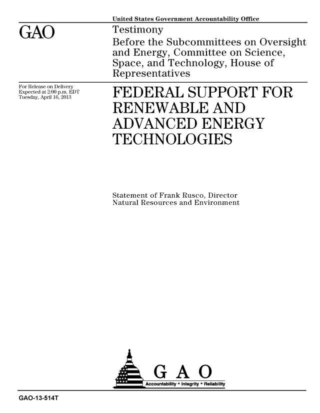 handle is hein.gao/gaobachck0001 and id is 1 raw text is:                   United States Government Accountability Office
GAO               Testimony
                  Before the Subcommittees on Oversight
                  and Energy, Committee on Science,
                  Space, and Technology, House of
                  Representatives


For Release on Delivery
Expected at 2:00 p.m. EDT
Tuesday, April 16, 2013


FEDERAL SUPPORT FOR
RENEWABLE AND
ADVANCED ENERGY
TECHNOLOGIES




Statement of Frank Rusco, Director
Natural Resources and Environment


                         Accountability * Integrity * Reliability
GAO-13-514T


